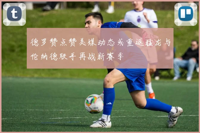 德罗赞点赞美媒动态或重返猛龙与伦纳德联手再战新赛季