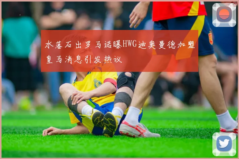 水落石出罗马诺曝HWG迪奥曼德加盟皇马消息引发热议