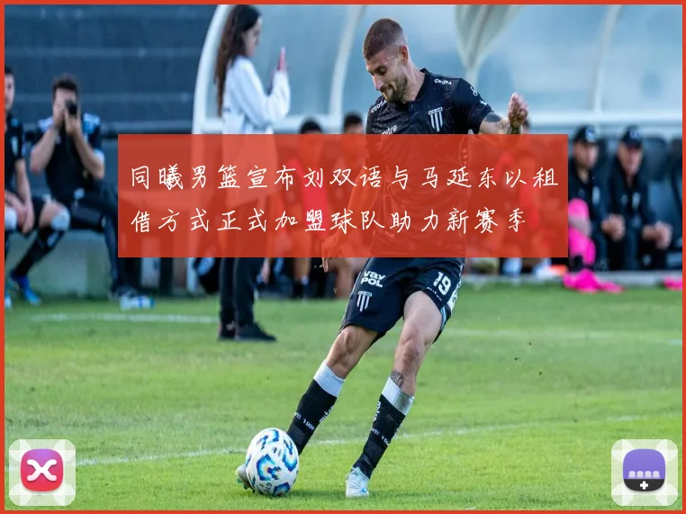 同曦男篮宣布刘双语与马延东以租借方式正式加盟球队助力新赛季