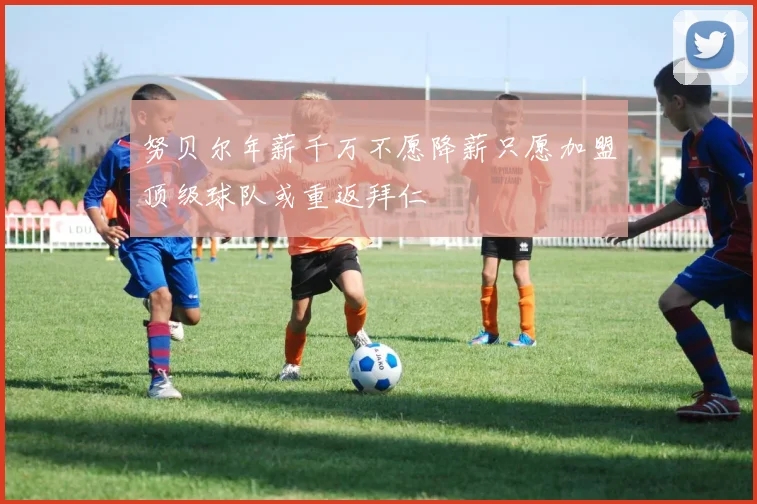 努贝尔年薪千万不愿降薪只愿加盟顶级球队或重返拜仁