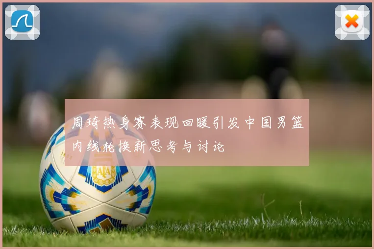 周琦热身赛表现回暖引发中国男篮内线轮换新思考与讨论