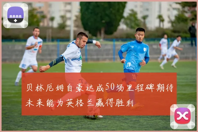 贝林厄姆自豪达成50场里程碑期待未来能为英格兰赢得胜利