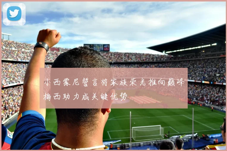 小西蒙尼誓言将家族荣光推向巅峰梅西助力成关键优势