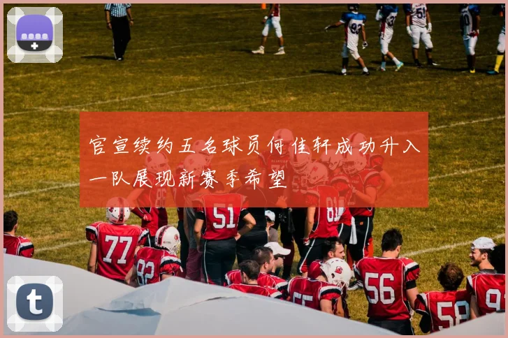 官宣续约五名球员何佳轩成功升入一队展现新赛季希望
