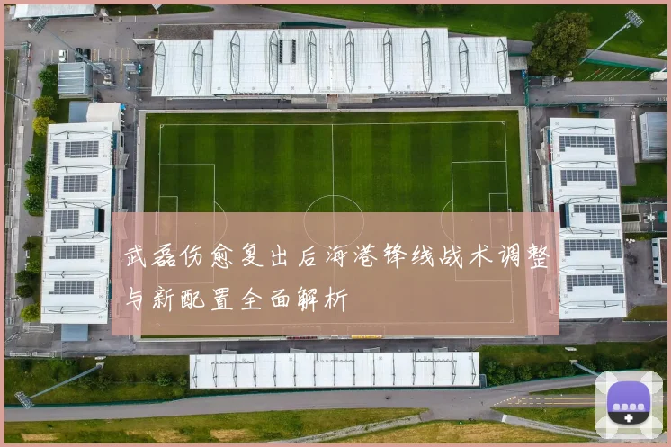 武磊伤愈复出后海港锋线战术调整与新配置全面解析