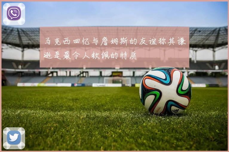 马克西回忆与詹姆斯的友谊称其谦逊是最令人钦佩的特质